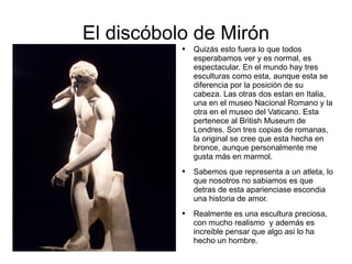 El discóbolo de Mirón Quizás esto fuera lo que todos esperabamos ver y es normal, es espectacular. En el mundo hay tres esculturas como esta, aunque esta se diferencia por la posición de su cabeza. Las otras dos estan en Italia, una en el museo Nacional Romano y la otra en el museo del Vaticano. Esta pertenece al British Museum de Londres. Son tres copias de romanas, la original se cree que esta hecha en bronce, aunque personalmente me gusta más en marmol.  Sabemos que representa a un atleta, lo que nosotros no sabiamos es que detras de esta aparienciase escondia una historia de amor.  Realmente es una escultura preciosa, con mucho realismo  y además es  increible pensar que algo asi lo ha hecho un hombre.  