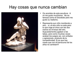 Hay cosas que nunca cambian Os acordais de esta escultura.  A mi me gusto muchisimo.  No es famosa como el Discóbolo pero me gusto su realismo. Representa aun niño mordiendo a otro... si, el otro niño no esta pero lo que coge el chico con las dos manos es el brazo del otro. Supuestamente jugaban a las tabas, pero como muchas veces acaban los juegos asi, con enfados y agresiones, producto de la competitividad. Si es que hay cosas que con el transcurso de los años no cambian!!! 