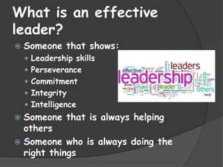 What is an effective
leader?
   Someone that shows:
     Leadership skills
     Perseverance
     Commitment
     Integrity
     Intelligence
 Someone that is always helping
  others
 Someone who is always doing the
  right things
 