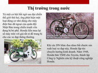 Thị trường trong nước
Từ một cơ hội bất ngờ sau đại chiến
thế giới thứ hai, ông phát hiện một
loạt động cơ nhỏ dùng cho máy
điện báo dã ngoại của quân đội
Nhật Bản trong chiến tranh vốn
đang bị bỏ phế. Honda liền mua lại
số máy trên với giá rất rẻ để trang bị
cho các xe đạp thông thường.
Khi các DN khác đua nhau bắt chước sản
xuất loại xe đạp này, Honda lập tức
chuyển hướng kinh doanh. Năm 1948,
Honda bán TSHI cho Toyota, thành lập
Công ty Nghiên cứu kỹ thuật công nghiệp
Honda.
 