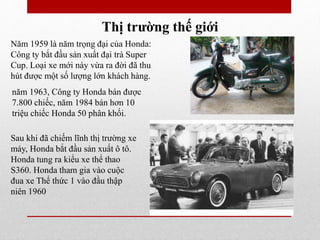 Thị trường thế giới
Năm 1959 là năm trọng đại của Honda:
Công ty bắt đầu sản xuất đại trà Super
Cup. Loại xe mới này vừa ra đời đã thu
hút được một số lượng lớn khách hàng.
năm 1963, Công ty Honda bán được
7.800 chiếc, năm 1984 bán hơn 10
triệu chiếc Honda 50 phân khối.
Sau khi đã chiếm lĩnh thị trường xe
máy, Honda bắt đầu sản xuất ô tô.
Honda tung ra kiểu xe thể thao
S360. Honda tham gia vào cuộc
đua xe Thể thức 1 vào đầu thập
niên 1960
 