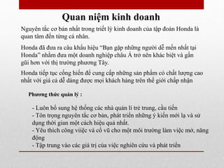 Quan niệm kinh doanh
Nguyên tắc cơ bản nhất trong triết lý kinh doanh của tập đoàn Honda là
quan tâm đến từng cá nhân.
Honda đã đưa ra câu khẩu hiệu “Bạn gặp những người dễ mến nhất tại
Honda” nhằm đưa một doanh nghiệp châu Á trở nên khác biệt và gần
gũi hơn với thị trường phương Tây.
Honda tiếp tục cống hiến để cung cấp những sản phẩm có chất lượng cao
nhất với giá cả dễ dàng được mọi khách hàng trên thế giới chấp nhận
- Luôn bổ sung hệ thống các nhà quản lí trẻ trung, cầu tiến
- Tôn trọng nguyên tắc cơ bản, phát triển những ý kiến mới lạ và sử
dụng thời gian một cách hiệu quả nhất.
- Yêu thích công viiệc và cổ vũ cho một môi trường làm việc mở, năng
động
- Tập trung vào các giá trị của việc nghiên cứu và phát triển
Phương thức quản lý :
 
