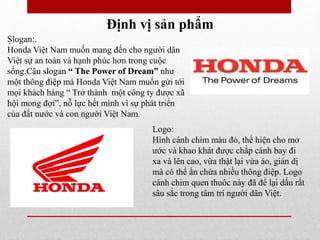 Định vị sản phẩm
.
Logo:
Hình cánh chim màu đỏ, thể hiện cho mơ
ước và khao khát được chắp cánh bay đi
xa và lên cao, vừa thật lại vừa ảo, giản dị
mà có thể ẩn chứa nhiều thông điệp. Logo
cánh chim quen thuôc này đã để lại dấu rất
sâu sắc trong tâm trí người dân Việt.
Slogan:.
Honda Việt Nam muốn mang đến cho người dân
Việt sự an toàn và hạnh phúc hơn trong cuộc
sống.Câu slogan “ The Power of Dream” như
một thông điệp mà Honda Việt Nam muốn gửi tới
mọi khách hàng “ Trở thành một công ty được xã
hội mong đợi”, nỗ lực hết mình vì sự phát triển
của đất nước và con người Việt Nam.
 