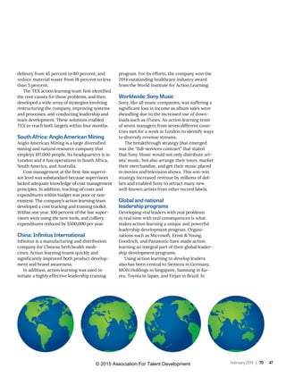 February 2015 | TD 47
delivery from 45 percent to 80 percent, and
reduce material waste from 18 percent to less
than 5 percent.
The TEX action learning team first identified
the root causes for these problems, and then
developed a wide array of strategies involving
restructuring the company, improving systems
and processes, and conducting leadership and
team development. These solutions enabled
TEX to reach both targets within four months.
South Africa: Anglo American Mining
Anglo American Mining is a large diversified
mining and natural resource company that
employs 107,000 people. Its headquarters is in
London and it has operations in South Africa,
South America, and Australia.
Cost management at the first-line supervi-
sor level was substandard because supervisors
lacked adequate knowledge of cost management
principles. In addition, tracking of costs and
expenditures within budget was poor or non-
existent. The company’s action learning team
developed a cost tracking and training toolkit.
Within one year, 100 percent of the line super-
visors were using the new tools, and colliery
expenditures reduced by $500,000 per year.
China: Infinitus International
Infinitus is a manufacturing and distribution
company for Chinese herb health medi-
cines. Action learning teams quickly and
significantly improved both product develop-
ment and brand awareness.
In addition, action learning was used to
initiate a highly effective leadership training
program. For its efforts, the company won the
2014 outstanding healthcare industry award
from the World Institute for Action Learning.
Worldwide: Sony Music
Sony, like all music companies, was suffering a
significant loss in income as album sales were
dwindling due to the increased use of down-
loads such as iTunes. An action learning team
of seven managers from seven different coun-
tries met for a week in London to identify ways
to diversify revenue streams.
The breakthrough strategy that emerged
was the “full-services contract” that stated
that Sony Music would not only distribute art-
ists’ music, but also arrange their tours, market
their merchandise, and get their music placed
in movies and television shows. This win-win
strategy increased revenue by millions of dol-
lars and enabled Sony to attract many new
well-known artists from other record labels.
Global and national
leadership programs
Developing real leaders with real problems
in real time with real consequences is what
makes action learning a unique and powerful
leadership development program. Organi-
zations such as Microsoft, Ernst & Young,
Goodrich, and Panasonic have made action
learning an integral part of their global leader-
ship development programs.
Using action learning to develop leaders
also has been central to Siemens in Germany,
MOH Holdings in Singapore, Samsung in Ko-
rea, Toyota in Japan, and Firjan in Brazil. In
© 2015 Association For Talent Development
 