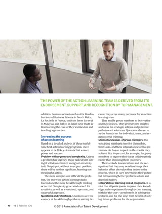 48 TD | February 2015
addition, business schools such as the Gordon
Institute of Business Science in South Africa,
La Rochelle in France, Institute Brem Sarawak
in Malaysia, and Rikkyo in Japan have made ac-
tion learning the core of their curriculum and
teaching approaches.
Increasing the success
of action learning
Based on a detailed analysis of these world-
wide best action learning programs, there
appears to be 10 key elements that ensure
power and success.
Problem with urgency and complexity. Unless
a problem has urgency, those tasked with solv-
ing it will devote limited energy or creativity
to it. Simply put, without an urgent problem,
there will be neither significant learning nor
meaningful action.
The more complex and difficult the prob-
lem, the more the action learning teams
learned and the more breakthrough thinking
occurred. Complexity generated a need for
creativity as well as a sustained, systemic, and
successful approach.
Questions and reflections. Questions are the
essence of breakthrough problem solving be-
cause they serve many purposes for an action
learning team.
They enable group members to be creative
and stay focused. They provide new insights
and ideas for strategic actions and potential
paths toward solutions. Questions also serve
as the foundation for individual, team, and or-
ganizational learning.
Mindset and values of group members. The
way group members perceive themselves,
their tasks, and their internal and external en-
vironments has an impact on the results they
achieve. It is important, for example, for group
members to explore their ideas collaboratively
rather than imposing them on others.
Their attitude toward others and the rec-
ognition that they may need to change their
behavior affect the value they imbue in the
process, which in turn determines their poten-
tial for becoming better problem solvers and
decision makers.
Integration of learning into all programs. It is
vital that all participants improve their knowl-
edge and competence through action learning,
both for the short-term benefit of solving the
problem, and for the long-term benefit of solv-
ing future problems for the organization.
THE POWER OF THE ACTION LEARNING TEAM IS DERIVED FROM ITS
ENDORSEMENT, SUPPORT, AND RECOGNITION BY TOP MANAGEMENT.
© 2015 Association For Talent Development
 