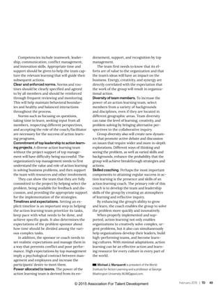 February 2015 | TD 49
Competencies include teamwork, leader-
ship, communication, conflict management,
and innovation skills. Appropriate time and
support should be given to help the team cap-
ture the relevant learning that will guide their
subsequent actions.
Clear and enforced norms. Norms and rou-
tines should be clearly specified and agreed
to by all members and should be reinforced
through frequent reviewing and monitoring.
This will help maintain behavioral boundar-
ies and healthy and balanced interactions
throughout the process.
Norms such as focusing on questions,
taking time to learn, seeking input from all
members, respecting different perspectives,
and accepting the role of the coach/facilitator
are necessary for the success of action learn-
ing programs.
Commitment of top leadership to action learn-
ing projects. A diverse action learning team
without the project support of top manage-
ment will have difficulty being successful. The
organization’s top management needs to first
understand the value and role of action learning
in solving business problems, and then support
the team with resources and other involvement.
They can show the team that they are fully
committed to the project by helping select the
problem, being available for feedback and dis-
cussion, and providing the appropriate support
for the implementation of the strategies.
Timelines and expectations. Setting an ex-
plicit timeline is an important step in helping
the action learning team prioritize its tasks,
keep pace with what needs to be done, and
achieve specific goals. It also determines the
expectations of the problem sponsor about
how time should be divided among the vari-
ous complex tasks.
In addition, the sponsor or coach needs to
set realistic expectations and manage them in
a way that prevents conflict and poor perfor-
mance. High expectations by top management
imply a psychological contract between man-
agement and employees and increase the
participants’ desire to meet them.
Power allocated to teams. The power of the
action learning team is derived from its en-
dorsement, support, and recognition by top
management.
The team first needs to know that its ef-
forts are of value to the organization and that
the team’s ideas will have an impact on the
business. Energy, creativity, and synergy are
directly correlated with the expectation that
the work of the group will result in organiza-
tional action.
Diversity of team members. To increase the
power of an action learning team, select
members from a variety of backgrounds
and disciplines, even if they are located in
different geographic areas. Team diversity
can raise the level of learning, creativity, and
problem solving by bringing alternative per-
spectives to the collaborative inquiry.
Group diversity also will create new dynam-
ics that promote active debate and discussion
on issues that require wider and more in-depth
explorations. Different ways of thinking and
seeing the problem, as well as varied skills and
backgrounds, enhance the probability that the
group will achieve breakthrough strategies and
actions.
Skilled coaching. Perhaps the most important
components to attaining regular success in ac-
tion learning is the presence and skills of an
action learning coach. The primary role of this
coach is to develop the team and leadership
skills of the group by creating an atmosphere
of learning and reflective inquiry.
By enhancing the group’s ability to grow
and learn, the coach enables the group to solve
the problem more quickly and innovatively.
When properly implemented and sup-
ported, action learning not only enables
organizations to creatively solve complex, ur-
gent problems, but it also can simultaneously
help organizations develop their leaders, build
high-performing teams, and become learn-
ing cultures. With minimal adaptations, action
learning can be an effective action and learn-
ing resource for every culture in every part of
the world.
Michael J. Marquardt is president of the World
Institute for Action Learning and a professor at George
Washington University; MJMQ@aol.com.
© 2015 Association For Talent Development
 