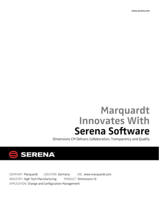 www.serena.com




                                               Marquardt
                                           Innovates With
                                          Serena Software
                            Dimensions CM Delivers Collaboration, Transparency and Quality




COMPANY Marquardt      LOCATION Germany       URL www.marquardt.com
INDUSTRY High Tech Manufacturing      PRODUCT Dimensions 10
APPLICATION Change and Configuration Management
 