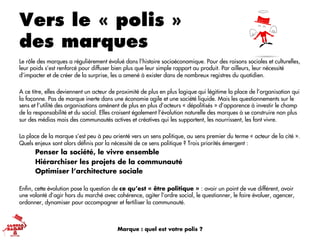 Vers le « polis »
des marques
Le rôle des marques a régulièrement évolué dans l’histoire socioéconomique. Pour des raisons sociales et culturelles,
leur poids s’est renforcé pour diffuser bien plus que leur simple rapport au produit. Par ailleurs, leur nécessité
d’impacter et de créer de la surprise, les a amené à exister dans de nombreux registres du quotidien.
A ce titre, elles deviennent un acteur de proximité de plus en plus logique qui légitime la place de l’organisation qui
la façonne. Pas de marque inerte dans une économie agile et une société liquide. Mais les questionnements sur le
sens et l’utilité des organisations amènent de plus en plus d’acteurs « dépolitisés » d’apparence à investir le champ
de la responsabilité et du social. Elles croisent également l’évolution naturelle des marques à se construire non plus
sur des médias mais des communautés actives et créatives qui les supportent, les nourrissent, les font vivre.
La place de la marque s’est peu à peu orienté vers un sens politique, au sens premier du terme « acteur de la cité ».
Quels enjeux sont alors déﬁnis par la nécessité de ce sens politique ? Trois priorités émergent :
Penser la société, le vivre ensemble
Hiérarchiser les projets de la communauté
Optimiser l’architecture sociale
Enﬁn, cette évolution pose la question de ce qu’est « être politique » : avoir un point de vue différent, avoir
une volonté d’agir hors du marché avec cohérence, agiter l’ordre social, le questionner, le faire évoluer, agencer,
ordonner, dynamiser pour accompagner et fertiliser la communauté.
Marque : quel est votre polis ?
 