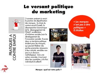 Le versant politique
du marketingPRATIQUESA
CONTREEMPLOI
« Les marques
n'ont pas à être
politiques »
D.Wolton
3 constats amènent à revoir
la position de dépolitisation
des marques : la chute du
contrat social (Castel), la
décomposition économique
(et le désengagement de
l'Etat),l’ accélération
d'initiatives sociales (voir le
développement de
l’innovation sociale). Il existe
donc un territoire politique
évident pour les marques,
qui peuvent fédérer des
parties prenantes nécessaire
à leur activité, sensibles non
pas à un discours
mythologique mais une
action concrète s’inscrivant
dans leur quotidien, à la fois
individuel et collectif.
Marque : quel est votre polis ?
 