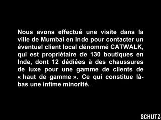 Nous avons effectué une visite dans la ville de Mumbai en Inde pour contacter un éventuel client local dénommé CATWALK, qui est propriétaire de 130 boutiques en Inde, dont 12 dédiées à des chaussures de luxe pour une gamme de clients de « haut de gamme ». Ce qui constitue là-bas une infime minorité. 