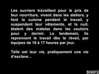 Les ouvriers travaillent pour le prix de leur nourriture, vivent dans les ateliers, y font la cuisine pendant le travail, y suspendent leur vêtements, et la nuit, étalent des matelas dans les couloirs pour y dormir. Le lendemain, ils reprennent le travail dès le réveil, par équipes de 16 à 17 heures par jour. Telle est leur vie, pratiquement une vie d’esclave... 