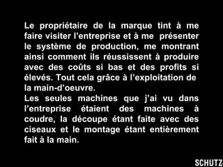 Le propriétaire de la marque tint à me faire visiter l’entreprise et à me  présenter le système de production, me montrant ainsi comment ils réussissent à produire avec des coûts si bas et des profits si élevés. Tout cela grâce à l’exploitation de  la main-d’oeuvre. Les seules machines que j’ai vu dans l’entreprise étaient des machines à coudre, la découpe étant faite avec des ciseaux et le montage étant entièrement fait à la main. 