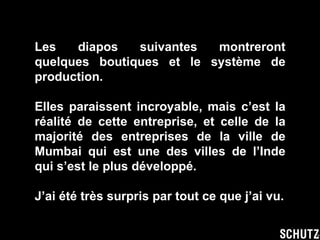 Les diapos suivantes montreront quelques boutiques et le système de production. Elles paraissent incroyable, mais c’est la réalité de cette entreprise, et celle de la majorité des entreprises de la ville de Mumbai qui est une des villes de l’Inde qui s’est le plus développé. J’ai été très surpris par tout ce que j’ai vu. 