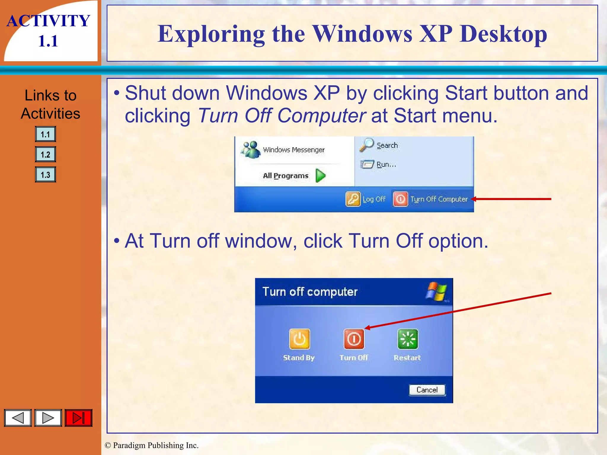 Exploring the Windows XP Desktop Shut down Windows XP by clicking Start button and clicking  Turn Off Computer  at Start menu. At Turn off window, click Turn Off option. ACTIVITY 1.1 
