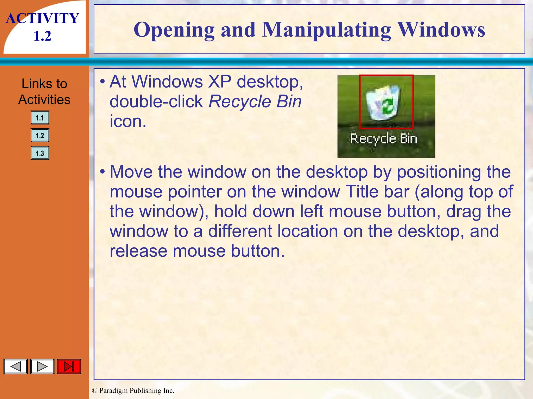 Opening and Manipulating Windows At Windows XP desktop, double-click  Recycle Bin icon. Move the window on the desktop by positioning the mouse pointer on the window Title bar (along top of the window), hold down left mouse button, drag the window to a different location on the desktop, and release mouse button. ACTIVITY 1.2 