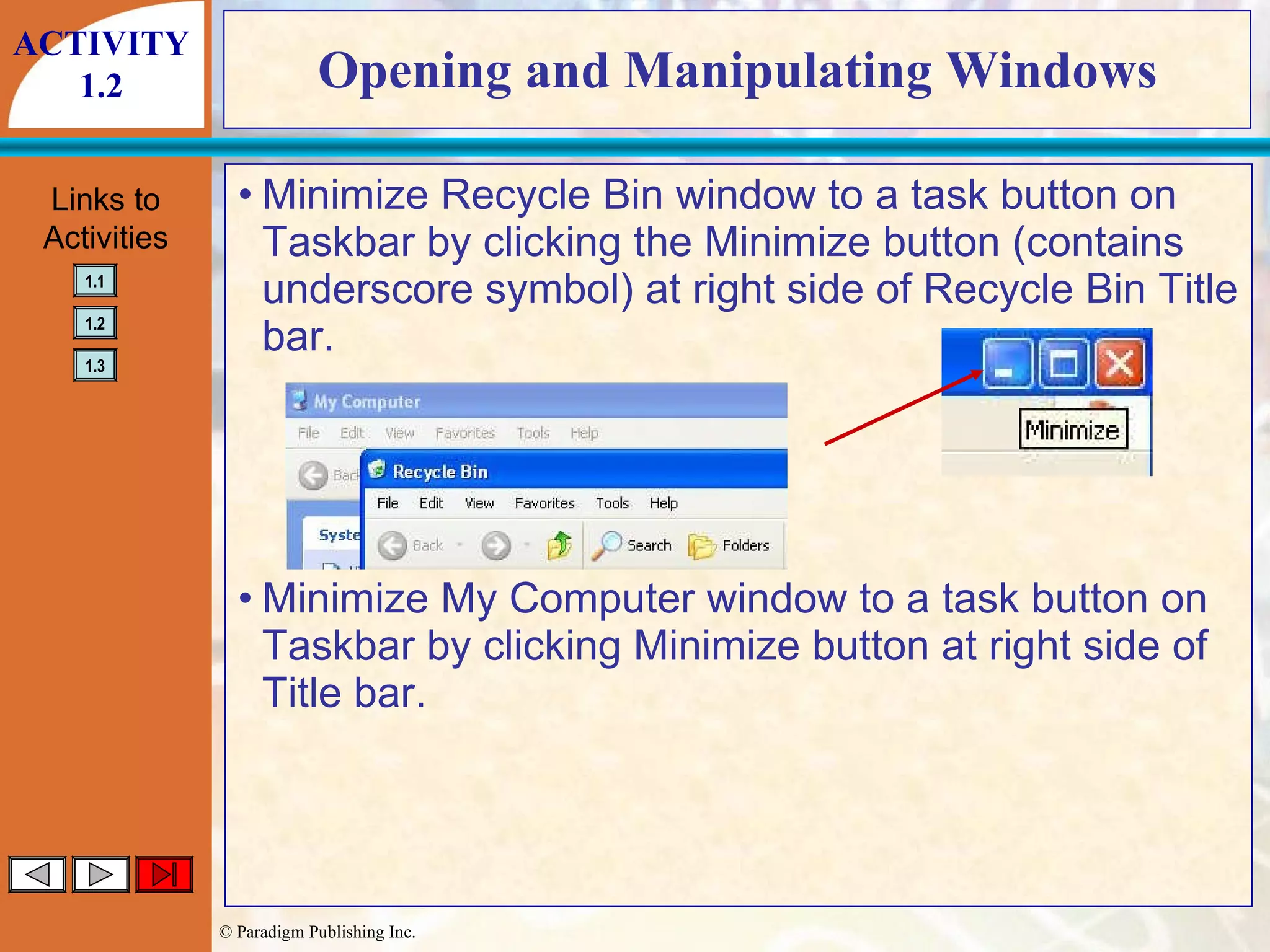 Opening and Manipulating Windows Minimize Recycle Bin window to a task button on Taskbar by clicking the Minimize button (contains underscore symbol) at right side of Recycle Bin Title bar. Minimize My Computer window to a task button on Taskbar by clicking Minimize button at right side of Title bar. ACTIVITY 1.2 
