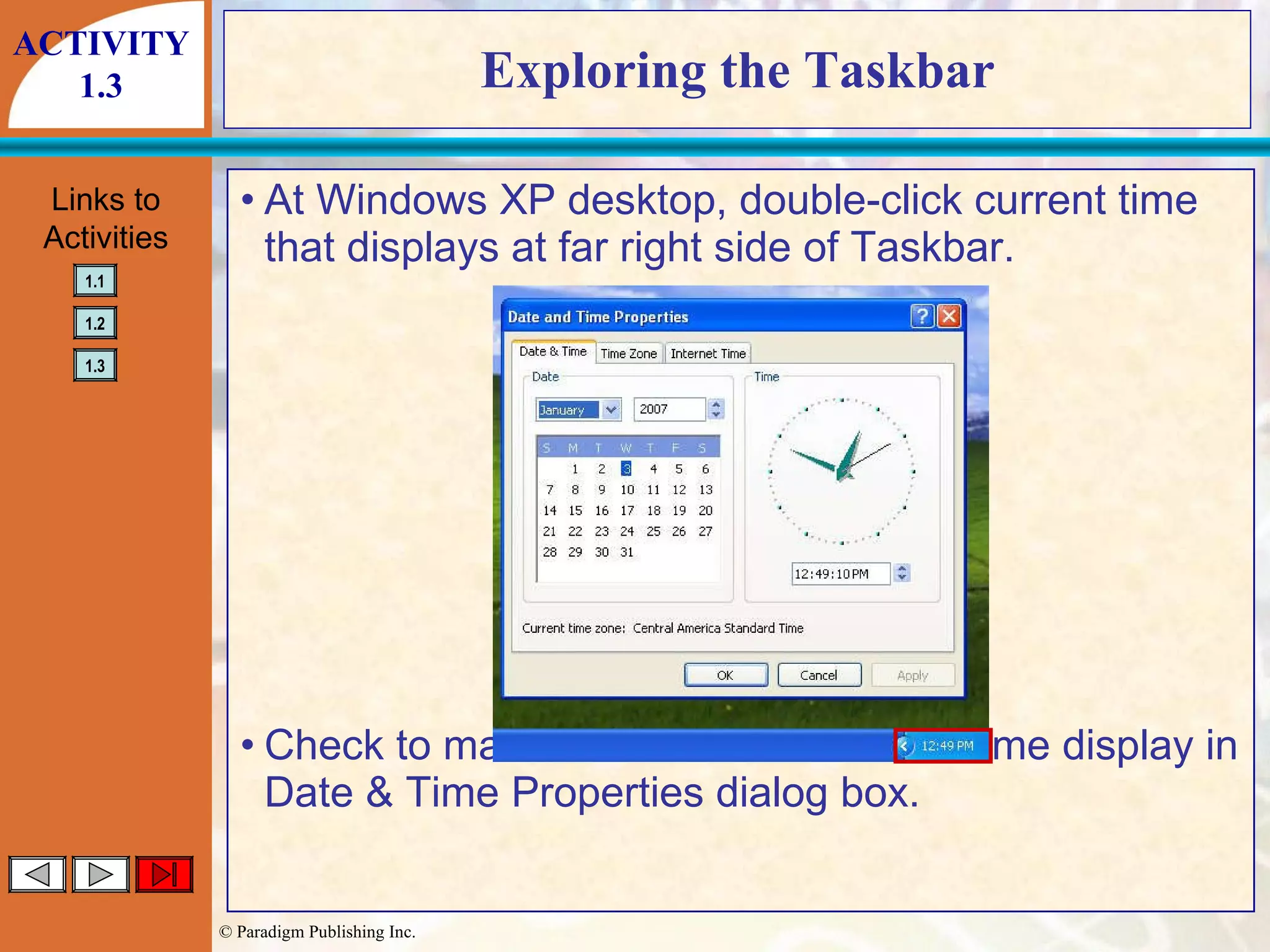 Exploring the Taskbar At Windows XP desktop, double-click current time that displays at far right side of Taskbar. Check to make sure correct date and time display in Date & Time Properties dialog box. ACTIVITY 1.3 