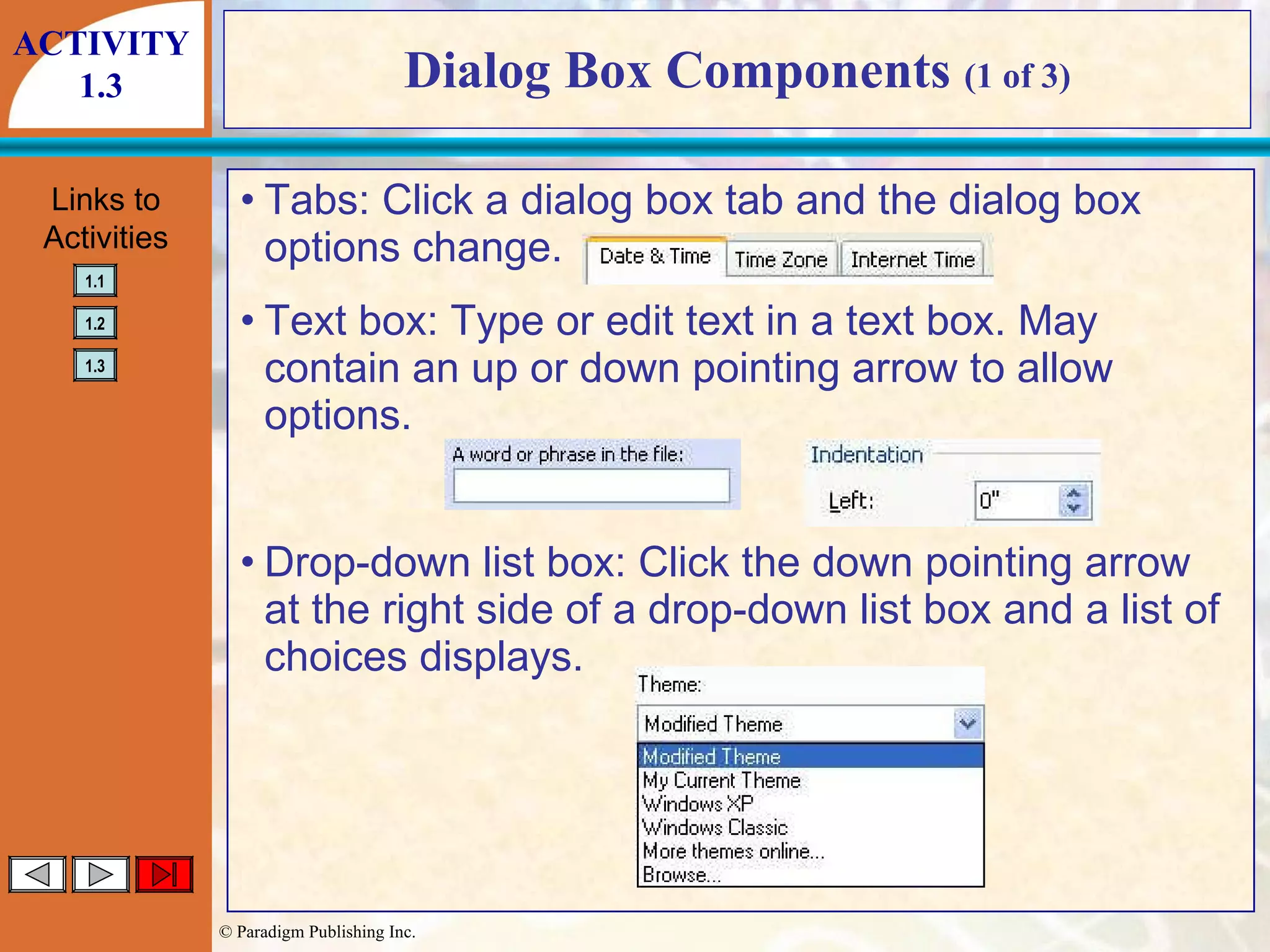 Dialog Box Components  (1 of 3) Tabs: Click a dialog box tab and the dialog box options change. Text box: Type or edit text in a text box. May contain an up or down pointing arrow to allow options. Drop-down list box: Click the down pointing arrow at the right side of a drop-down list box and a list of choices displays. ACTIVITY 1.3 