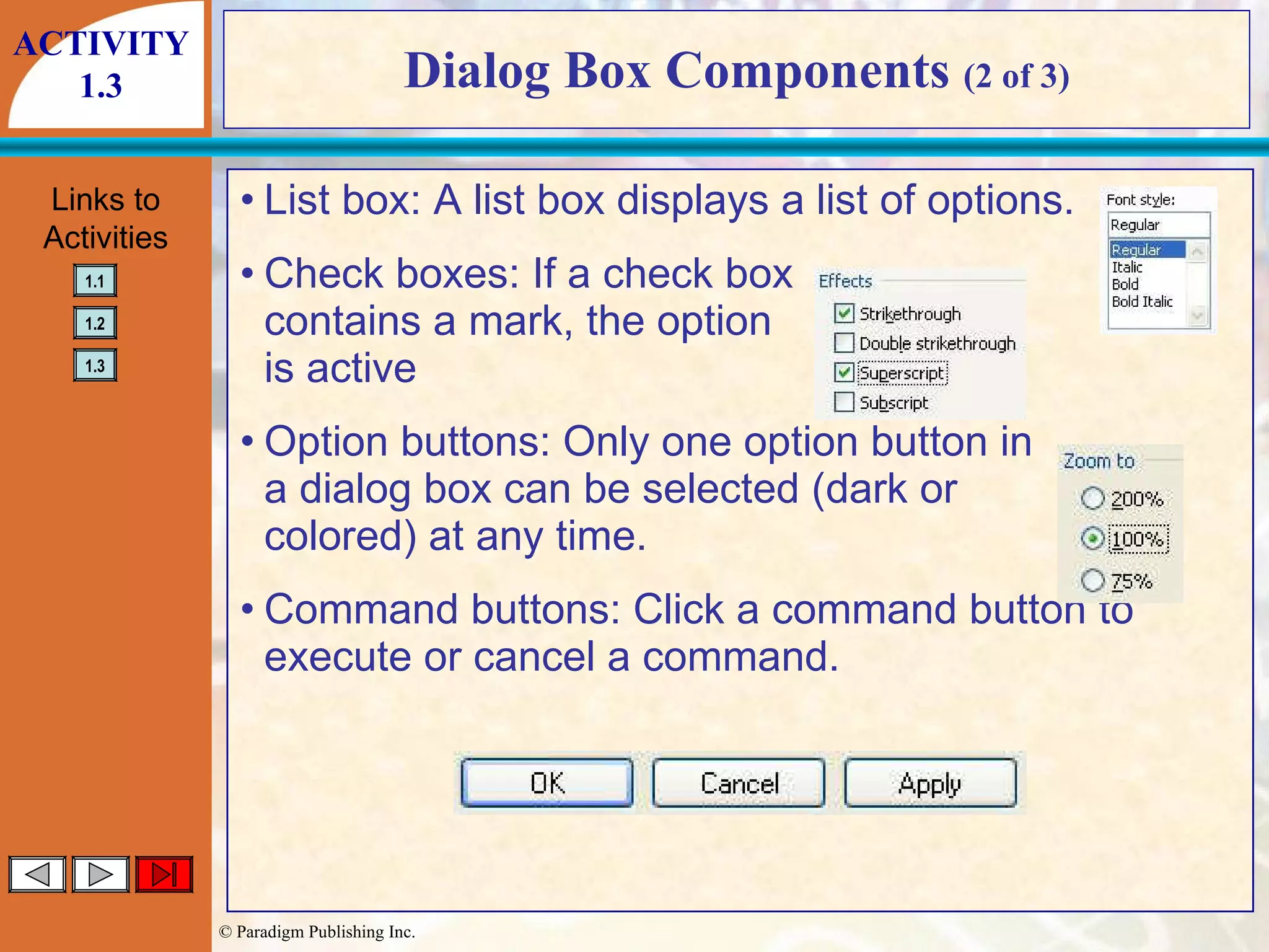 Dialog Box Components  (2 of 3) List box: A list box displays a list of options. Check boxes: If a check box contains a mark, the option is active Option buttons: Only one option button in a dialog box can be selected (dark or colored) at any time. Command buttons: Click a command button to execute or cancel a command. ACTIVITY 1.3 