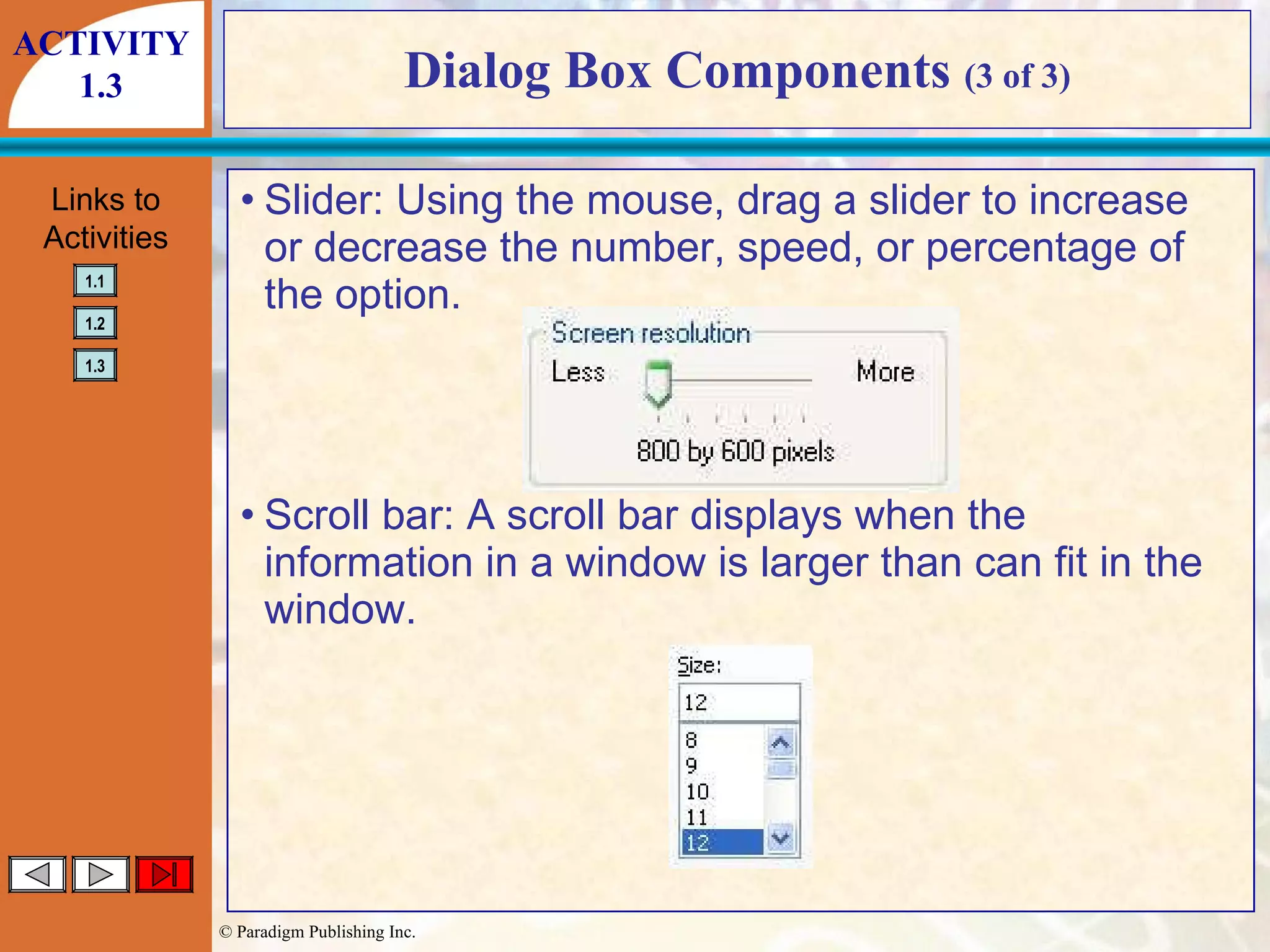 Dialog Box Components  (3 of 3) Slider: Using the mouse, drag a slider to increase or decrease the number, speed, or percentage of the option. Scroll bar: A scroll bar displays when the information in a window is larger than can fit in the window. ACTIVITY 1.3 