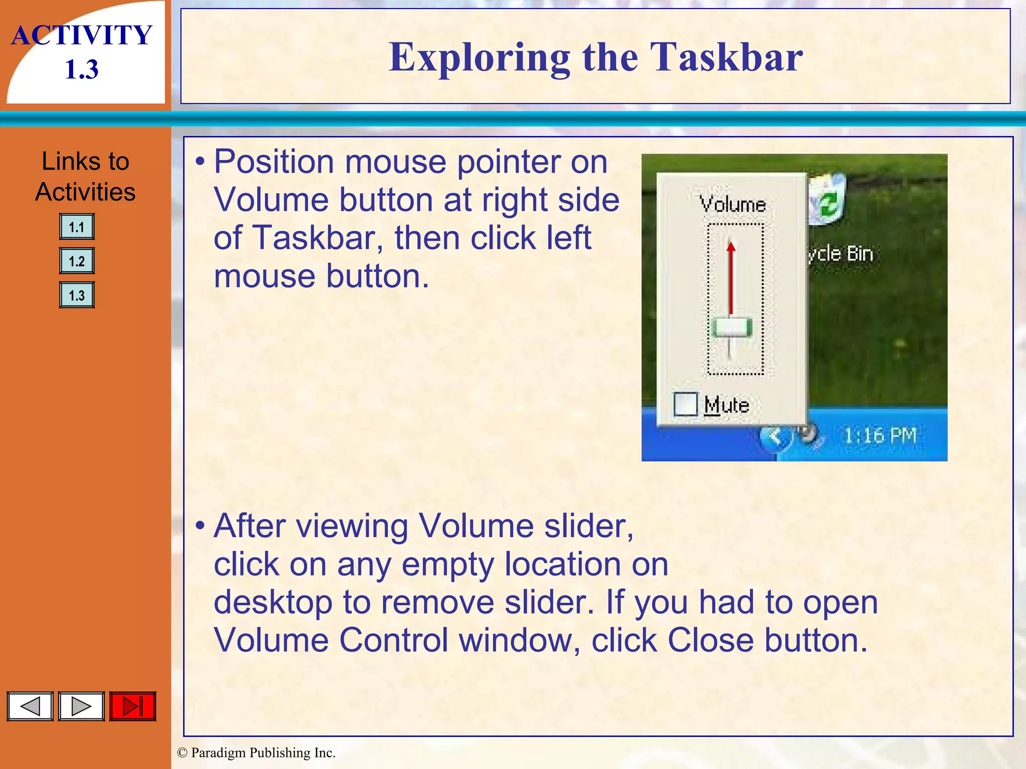 Exploring the Taskbar Position mouse pointer on Volume button at right side of Taskbar, then click left mouse button. After viewing Volume slider, click on any empty location on desktop to remove slider. If you had to open Volume Control window, click Close button. ACTIVITY 1.3 