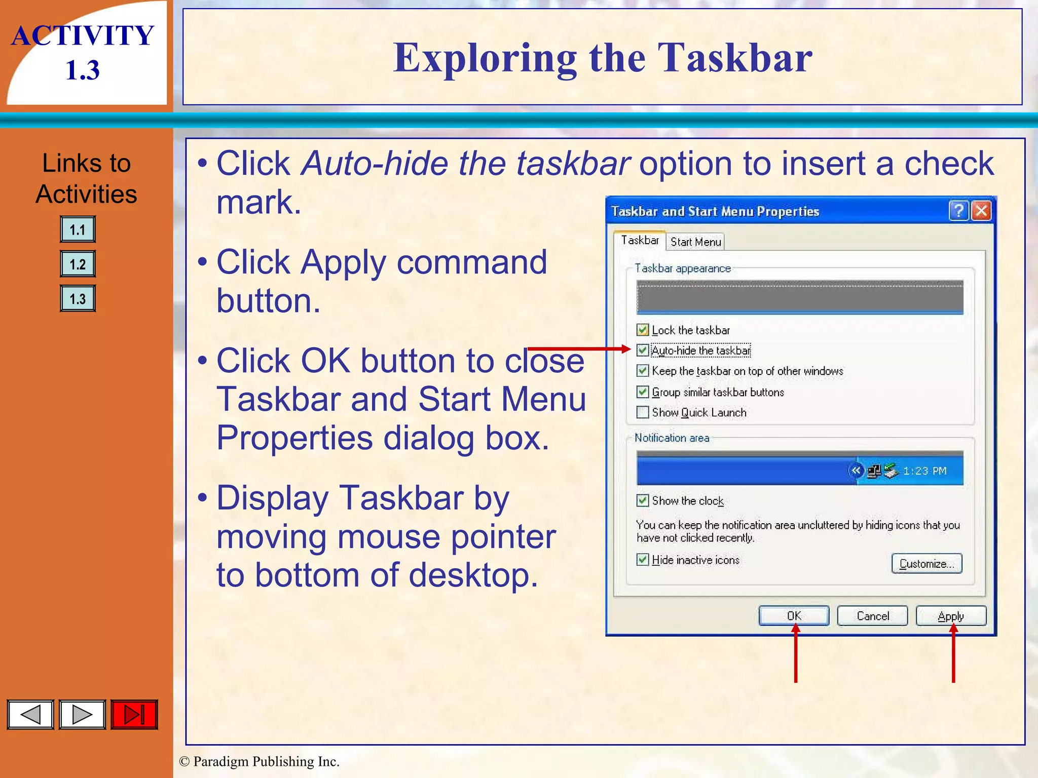 Exploring the Taskbar Click  Auto-hide the taskbar  option to insert a check mark. Click Apply command button. Click OK button to close Taskbar and Start Menu Properties dialog box. Display Taskbar by moving mouse pointer to bottom of desktop. ACTIVITY 1.3 