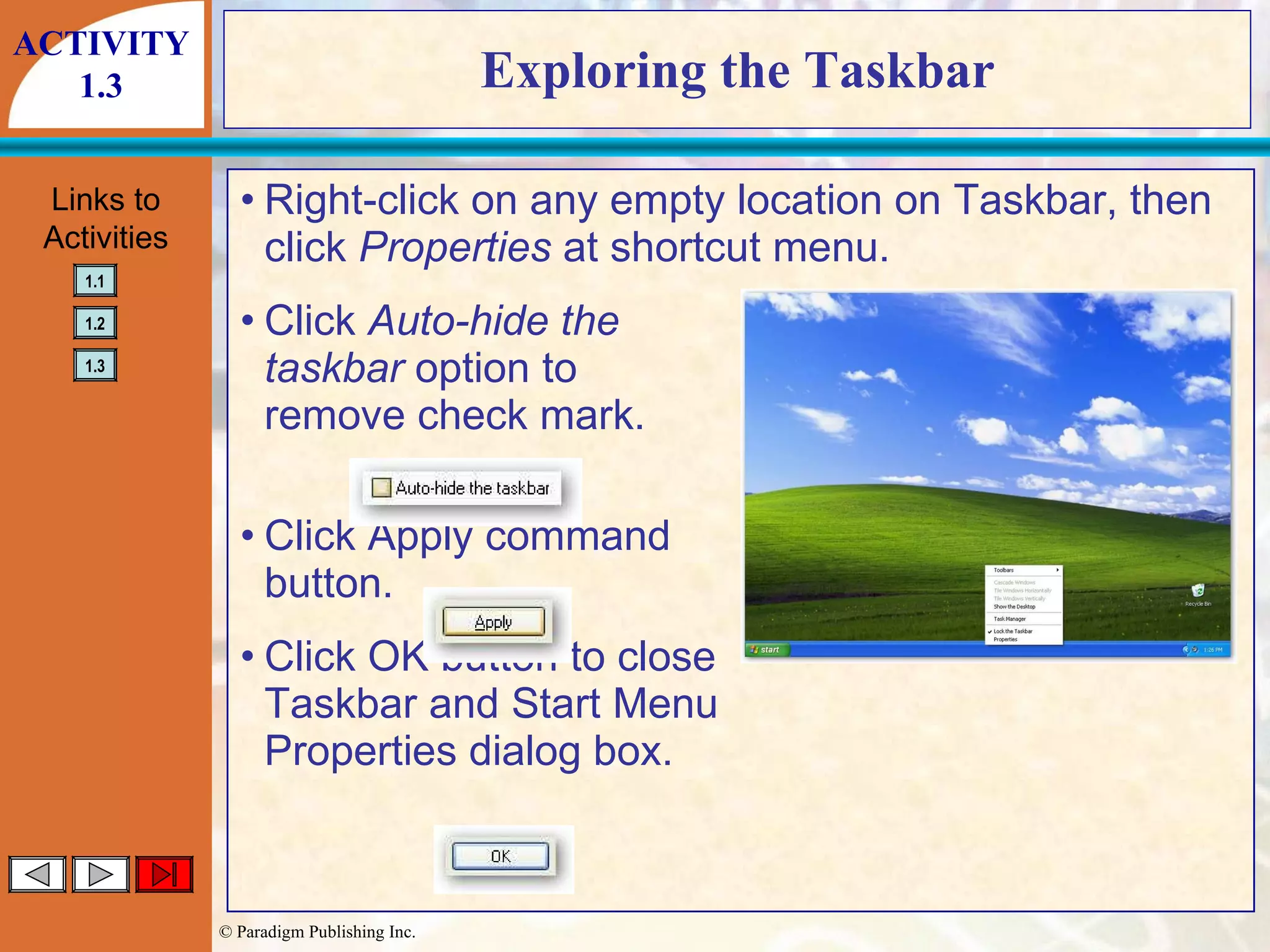 Exploring the Taskbar Right-click on any empty location on Taskbar, then click  Properties  at shortcut menu. Click  Auto-hide the taskbar  option to remove check mark. Click Apply command button. Click OK button to close Taskbar and Start Menu Properties dialog box. ACTIVITY 1.3 