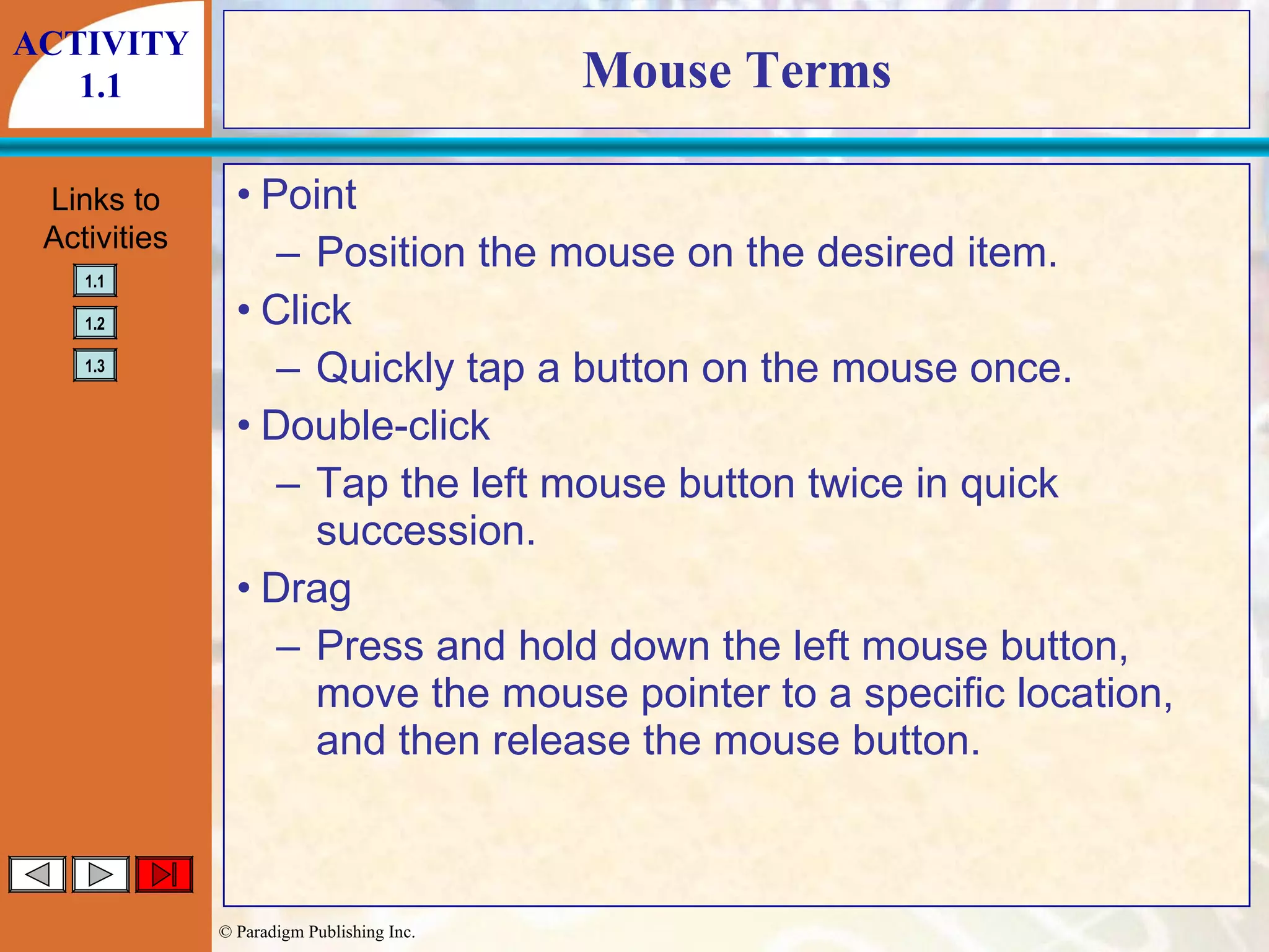 Mouse Terms Point Position the mouse on the desired item. Click Quickly tap a button on the mouse once. Double-click Tap the left mouse button twice in quick succession. Drag Press and hold down the left mouse button, move the mouse pointer to a specific location, and then release the mouse button. ACTIVITY 1.1 