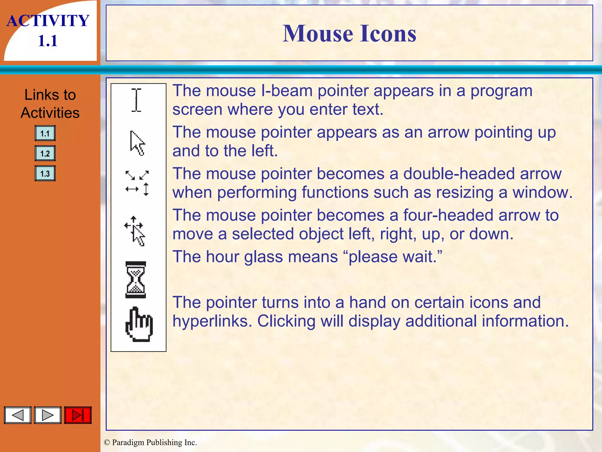 Mouse Icons The mouse I-beam pointer appears in a program  screen where you enter text. The mouse pointer appears as an arrow pointing up  and to the left. The mouse pointer becomes a double-headed arrow  when performing functions such as resizing a window. The mouse pointer becomes a four-headed arrow to  move a selected object left, right, up, or down. The hour glass means “please wait.” The pointer turns into a hand on certain icons and  hyperlinks. Clicking will display additional information. ACTIVITY 1.1 