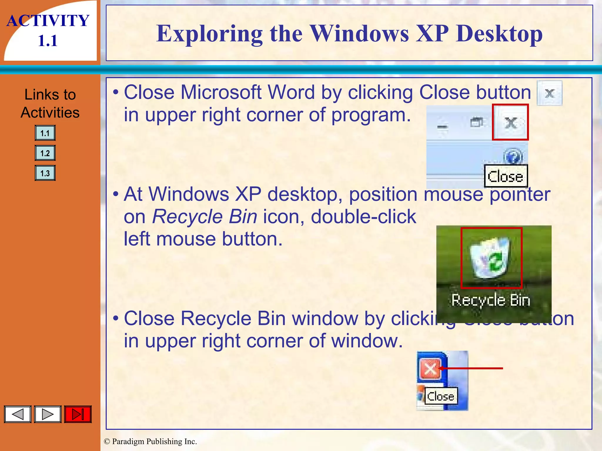 Exploring the Windows XP Desktop Close Microsoft Word by clicking Close button in upper right corner of program. At Windows XP desktop, position mouse pointer on  Recycle Bin  icon, double-click left mouse button. Close Recycle Bin window by clicking Close button in upper right corner of window. ACTIVITY 1.1 