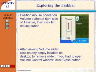 Exploring the Taskbar Position mouse pointer on Volume button at right side of Taskbar, then click left mouse button. After viewing Volume slider, click on any empty location on desktop to remove slider. If you had to open Volume Control window, click Close button. ACTIVITY 1.3 