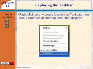 Exploring the Taskbar Right-click on any empty location on Taskbar, then click  Properties  at shortcut menu that displays. ACTIVITY 1.3 