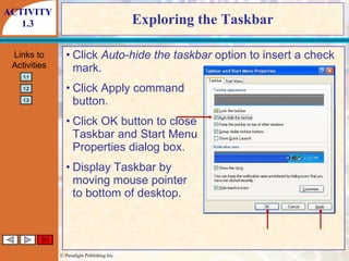 Exploring the Taskbar Click  Auto-hide the taskbar  option to insert a check mark. Click Apply command button. Click OK button to close Taskbar and Start Menu Properties dialog box. Display Taskbar by moving mouse pointer to bottom of desktop. ACTIVITY 1.3 