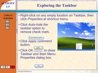 Exploring the Taskbar Right-click on any empty location on Taskbar, then click  Properties  at shortcut menu. Click  Auto-hide the taskbar  option to remove check mark. Click Apply command button. Click OK button to close Taskbar and Start Menu Properties dialog box. ACTIVITY 1.3 