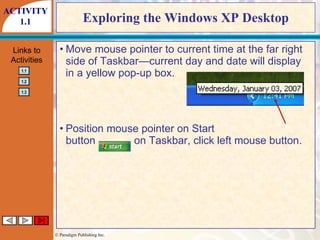 Exploring the Windows XP Desktop Move mouse pointer to current time at the far right side of Taskbar—current day and date will display in a yellow pop-up box. Position mouse pointer on Start button  on Taskbar, click left mouse button. ACTIVITY 1.1 