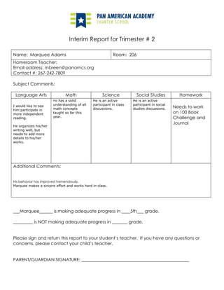 Interim Report for Trimester # 2<br />Name:  Marquee AdamsRoom:  206Homeroom Teacher:Email address: mbreen@panamcs.orgContact #: 267-242-7809<br />Subject Comments:<br />Language ArtsMathScienceSocial StudiesHomeworkI would like to see him participate in more independent reading.He organizes his/her writing well, but needs to add more details to his/her works.He has a solid understanding of all math concepts taught so far this year.He is an active participant in class discussions.He is an active participant in social studies discussions.Needs to work on 100 Book Challenge and JournalAdditional Comments:  His behavior has improved tremendously.Marquee makes a sincere effort and works hard in class.<br />___Marquee______ is making adequate progress in ____5th___ grade.  <br />_________ is NOT making adequate progress in _______ grade.  <br />Please sign and return this report to your student’s teacher.  If you have any questions or <br />concerns, please contact your child’s teacher.   <br />PARENT/GUARDIAN SIGNATURE: _________________________________________________<br />