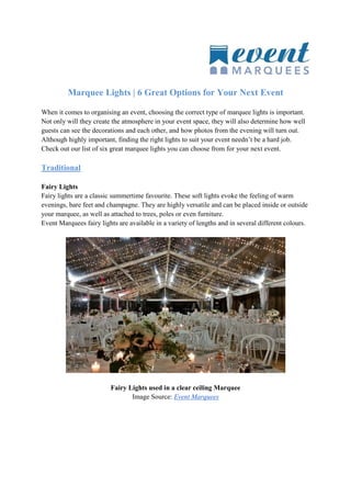 Marquee Lights | 6 Great Options for Your Next Event
When it comes to organising an event, choosing the correct type of marquee lights is important.
Not only will they create the atmosphere in your event space, they will also determine how well
guests can see the decorations and each other, and how photos from the evening will turn out.
Although highly important, finding the right lights to suit your event needn’t be a hard job.
Check out our list of six great marquee lights you can choose from for your next event.
Traditional
Fairy Lights
Fairy lights are a classic summertime favourite. These soft lights evoke the feeling of warm
evenings, bare feet and champagne. They are highly versatile and can be placed inside or outside
your marquee, as well as attached to trees, poles or even furniture.
Event Marquees fairy lights are available in a variety of lengths and in several different colours.
Fairy Lights used in a clear ceiling Marquee
Image Source: Event Marquees
 