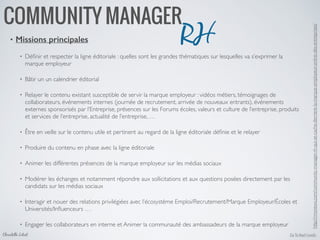 Go To Next LevelsChristelle Letist
COMMUNITY MANAGER
• Missions principales
• Déﬁnir et respecter la ligne éditoriale : quelles sont les grandes thématiques sur lesquelles va s’exprimer la
marque employeur	

• Bâtir un un calendrier éditorial	

• Relayer le contenu existant susceptible de servir la marque employeur : vidéos métiers, témoignages de
collaborateurs, événements internes (journée de recrutement, arrivée de nouveaux entrants), événements
externes sponsorisés par l’Entreprise, présences sur les Forums écoles, valeurs et culture de l’entreprise, produits
et services de l’entreprise, actualité de l’entreprise, …	

• Être en veille sur le contenu utile et pertinent au regard de la ligne éditoriale déﬁnie et le relayer	

• Produire du contenu en phase avec la ligne éditoriale	

• Animer les différentes présences de la marque employeur sur les médias sociaux	

• Modérer les échanges et notamment répondre aux sollicitations et aux questions posées directement par les
candidats sur les médias sociaux	

• Interagir et nouer des relations privilégiées avec l’écosystème Emploi/Recrutement/Marque Employeur/Écoles et
Universités/Inﬂuenceurs …	

• Engager les collaborateurs en interne et Animer la communauté des ambassadeurs de la marque employeur
RH
http://rmsnews.com/community-manager-rh-qui-se-cache-derriere-la-marque-employeur-online-des-entreprises/	

 