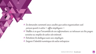 MARQUE EMPLOYEUR - Christelle Letist 22
# Se demander comment vous voulez que votre organisation soit
perçue quant à votre « offre employeur »
# Veiller à ce que l’ensemble de ces informations se retrouve sur les pages
carrière ou emploi de votre site internet.
# Entretenir le dialogue avec vos employés
# Soigner l’identité numérique de votre entreprise
 
