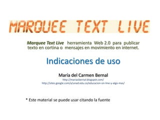 MarqueeText Live herramienta  Web 2.0  para  publicar texto en cortina o  mensajes en movimiento en internet. Indicaciones de uso María del Carmen Bernal http://mariacbernal.blogspot.com/ http://sites.google.com/a/unad.edu.co/educacion-on-line-y-algo-mas/ * Este material se puede usar citando la fuente  