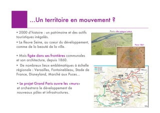 …Un territoire en mouvement ?
                                                  Paris ville antique Lutèce
! 2000 d’histoire : un patrimoine et des actifs
touristiques inégalés.
! Le fleuve Seine, au coeur du développement,
                                                                               Paris 1861
comme de la beauté de la ville.

! Mais figée dans ses frontières communales
et son architecture, depuis 1860.
! De nombreux lieux emblématiques à échelle
régionale : Versailles, Fontainebleau, Stade de
France, Disneyland, Marché aux Puces…

! Le projet Grand Paris ouvre les «murs»
et orchestrera le développement de
nouveaux pôles et infrastructures.


                                                                                      10
 
