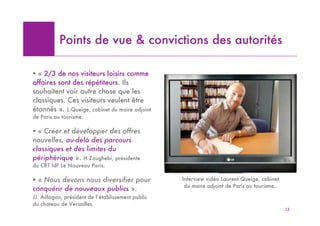 Points de vue & convictions des autorités

! « 2/3 de nos visiteurs loisirs comme
affaires sont des répétiteurs. Ils
souhaitent voir autre chose que les
classiques. Ces visiteurs veulent être
étonnés ». L.Queige, cabinet du maire adjoint
de Paris au tourisme.

! « Créer et développer des offres
nouvelles, au-delà des parcours
classiques et des limites du
périphérique ». H.Zoughebi, présidente
du CRT IdF Le Nouveau Paris.

! « Nous devons nous diversifier pour               Interview vidéo Laurent Queige, cabinet
                                                     du maire adjoint de Paris au tourisme,.
conquérir de nouveaux publics ».
JJ. Aillagon, président de l’établissement public
du chateau de Versailles.
                                                                                               13
 