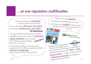 …et une réputation multifacettes
                                                                   Paris est une ville ma
                                                                                            gique
         C'est une ville qui s'est   assoupie.             et la nourriture est dé
                                                                                    licieuse. Un touriste
            JP. Schaller, Télévision Suisse Romande        Les Français sont ma
                                                                                   lpolis. Dans le métro,
                   Paris pour son passé.
Les touristes visitent                                         les gens poussent et ne
                                                                                          s’excusent pas.
Ils viennent à Londres pour son avenir.                                               Un touriste.


Le risque est qu'elle ne devienne qu’un salon
agréable où l'on s'ennuie. Mais avec        plusieurs
siècles d'histoire, Paris a le droit
de s'endormir pendant quelques
décennies. J. Hanimann
                                                                                    ctuelle
                                                                  scen   ce intelle
Contrairement à Pékin où l’on détruit pour              L'efferve                 était sur         v ê temen
                                                                                                              ts
reconstruire, Paris s'efforce quand même d'allier              plus ce qu'elle             asins de
                                                        n'est                où les ma
                                                                                         g
                                                                                                           era
histoire et modernité.                                   la rive gauche,
                                                                                   ies. Mais
                                                                                              Paris... s
                                                                    t  les librair                       une ville
Shi Jia, journaliste à Xinhua (Chine Nouvelle)            détrônen                    ) Paris est resté
                                                          toujour     s Paris. (…           , qui cha
                                                                                                      nge de
                                                                     huma               ine
                                                          àdimension es quartiers.
                                                                    d
                                                                    u gr é
                                                           visage a                                              16
 