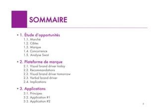 SOMMAIRE

! 1. Étude d’opportunités
   1.1. Marché
   1.2. Cibles
   1.3. Marque
   1.4. Concurrence
   1.5. Analyse Swot

! 2. Plateforme de marque
   2.1.   Visual brand driver today
   2.2.   Recommandations
   2.2.   Visual brand driver tomorrow
   2.3.   Verbal brand driver
   2.4.   Implications

! 3. Applications
   3.1. Principes
   3.2. Application #1
   3.3. Application #2
                                         2
 