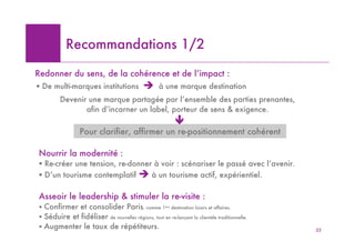 Recommandations 1/2

Redonner du sens, de la cohérence et de l’impact :
! De multi-marques institutions               "     à une marque destination
         Devenir une marque partagée par l’ensemble des parties prenantes,
                afin d’incarner un label, porteur de sens & exigence.
                                                            #
                 Pour clarifier, affirmer un re-positionnement cohérent

Nourrir la modernité :
! Re-créer une tension, re-donner à voir : scénariser le passé avec l’avenir.
! D’un tourisme contemplatif " à un tourisme actif, expérientiel.

Asseoir le leadership & stimuler la re-visite :
! Confirmer et consolider Paris, comme 1ère destination loisirs et affaires.
! Séduire et fidéliser de nouvelles régions, tout en re-lançant la clientèle traditionnelle.
! Augmenter le taux de répétiteurs.                                                            25
 