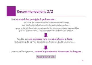Recommandations 2/2

Une marque label partagée & performante :
             un socle de communication commun aux territoires,
           aux professionnels et aux structures institutionnelles…
   …pour créer de la cohérence et rendre les messages mieux perceptibles
       par les publics-cibles, sans compromettre l'identité de chacun.



      Fondée sur une promesse forte : se ré-enchanter à Paris,
   tout au long de sa vie, donc de ses humeurs & de ses envies…



Une nouvelle signature, portant la parisiannité, dans toutes les langues

                            Paris, pour la vie !
                                                                           26
 