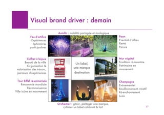 Visual brand driver : demainm
                                  Autolib : mobilité partagée et écologique
            Feu d’artifice                                                    Paon
             Expériences                                                      Eventail d’offres
              éphémères                           Voiture           Animal    Fierté
            participatives                        Autolib            Paon     Parure



         Coffret à bijoux                                                     Mur végétal
        Beauté de la ville                                                    Tradition ré-inventée.
                                Meuble         Un label,
          Organisation &                                                      Patrimoine en
                                 Boite        une marque                      mouvement.
 valorisation des trésors,
 parcours d’expériences        à bijoux        destination

  Tour Eiffel re-scénarisée                                                   Champagne
     Renommée mondiale                                                        Evénementiel
                              Architecture        Activité
          Reconnaissance                                            Boisson   Bouillonnement créatif
Ville icône en mouvement      Tour Eiffel          Chef
                                                                  champagne   Ré-enchantement
                                  nuit          d’orchestre                   Luxe


                                  Orchestrer : gérer, partager une marque,
                                      rythmer un label cohérent & fort                                 27
 
