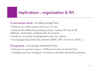 Implications : organisation & RH

À court-moyen terme : un label partagé Paris
! Piloté par le comité marque «Paris pour la vie»
! Composé des différentes parties-prenantes : mairies, OT Paris et IdF,
adhérents, partenaires, professionnels du tourisme…
! Fondé sur une charte d’engagements envers les visiteurs.
! Accompagné de partenariats cohérents (RATP, ADP, Air France, SNCF…)

À long terme : une marque destination Paris
! Porté par un «guichet unique» : l’office de tourisme du Grand Paris.
! S’adapter aux pays émergents : formations culturelles des parties-prenantes.




                                                                                 29
 