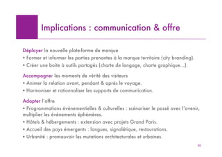 Implications : communication & offre

Déployer la nouvelle plate-forme de marque
! Former et informer les parties prenantes à la marque territoire (city branding).
! Créer une boite à outils partagés (charte de langage, charte graphique…).

Accompagner les moments de vérité des visiteurs
! Animer la relation avant, pendant & après le voyage.
! Harmoniser et rationnaliser les supports de communication.

Adapter l’offre
! Programmations événementielles & culturelles : scénariser le passé avec l’avenir,
multiplier les événements éphémères.
! Hôtels & hébergements : extension avec projets Grand Paris.
! Accueil des pays émergents : langues, signalétique, restaurations.
! Urbanité : promouvoir les mutations architecturales et urbaines.
                                                                                     30
 