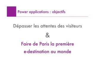 Power applications : objectifs



Dépasser les attentes des visiteurs

                   &
    Faire de Paris la première
     e-destination au monde
 